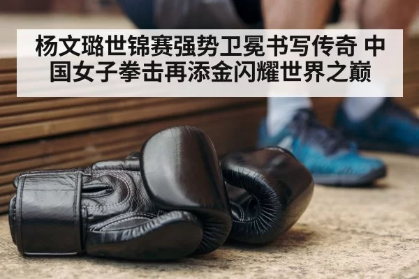 杨文璐世锦赛强势卫冕书写传奇 中国女子拳击再添金闪耀世界之巅
