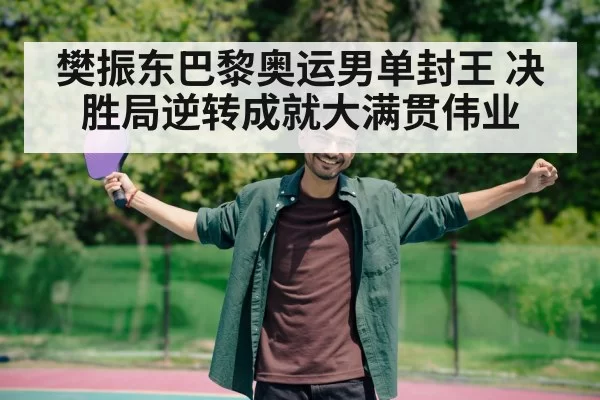 樊振东巴黎奥运男单封王 决胜局逆转成就大满贯伟业