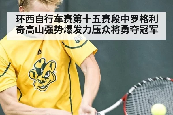 环西自行车赛第十五赛段中罗格利奇高山强势爆发力压众将勇夺冠军